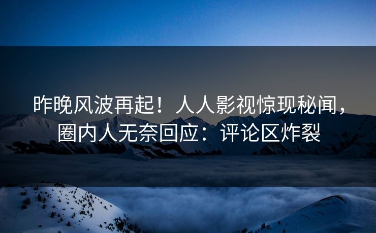 昨晚风波再起！人人影视惊现秘闻，圈内人无奈回应：评论区炸裂