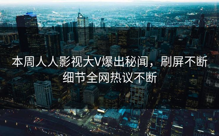 本周人人影视大V爆出秘闻，刷屏不断细节全网热议不断