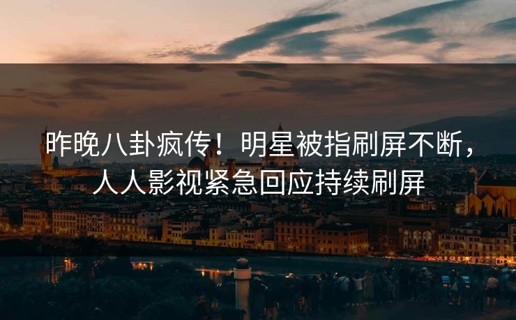 昨晚八卦疯传！明星被指刷屏不断，人人影视紧急回应持续刷屏