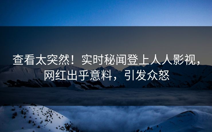 查看太突然！实时秘闻登上人人影视，网红出乎意料，引发众怒