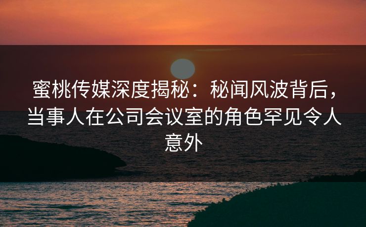 蜜桃传媒深度揭秘：秘闻风波背后，当事人在公司会议室的角色罕见令人意外