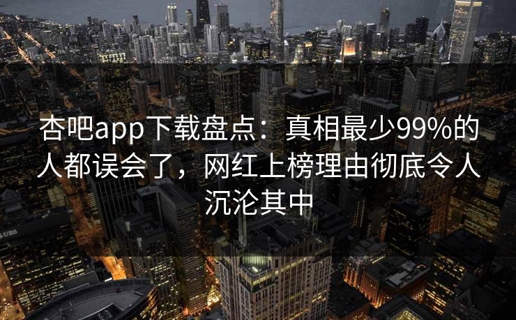 杏吧app下载盘点：真相最少99%的人都误会了，网红上榜理由彻底令人沉沦其中