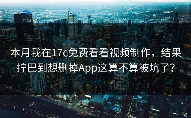 本月我在17c免费看看视频制作，结果拧巴到想删掉App这算不算被坑了？