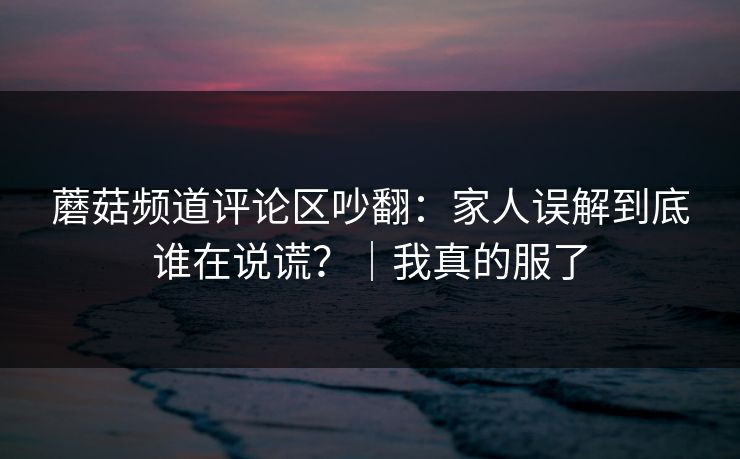 蘑菇频道评论区吵翻：家人误解到底谁在说谎？｜我真的服了