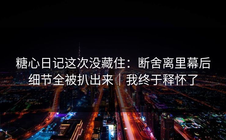 糖心日记这次没藏住：断舍离里幕后细节全被扒出来｜我终于释怀了