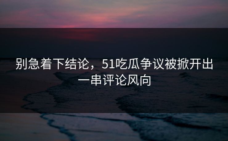别急着下结论，51吃瓜争议被掀开出一串评论风向