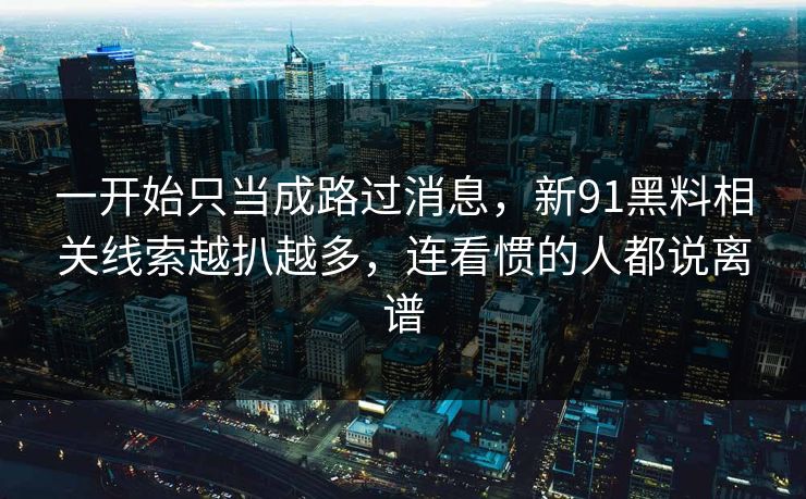 一开始只当成路过消息，新91黑料相关线索越扒越多，连看惯的人都说离谱